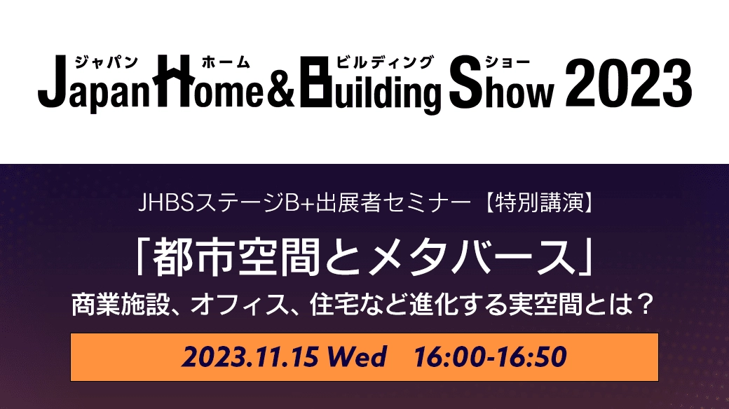 Japan Home & Building Show 2023（ジャパンホームショー） JHBSステージB+出展者セミナー特別講演「都市空間とメタバース｜商業施設、オフィス、住宅など進化する実空間とは？」｜開催日時 2023.11.15（水） 16:00-16:50